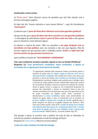 9
Analisando o texto acima:
a) “Nosso povo" deve silenciar acerca de questões que não têm relação com a
terceira mensagem angélica
b) Aqui não diz “nossos ministros e nem nossos líderes” – aqui diz literalmente
“nosso povo”
c) observe que o “povo de Deus deve silenciar acerca das questões políticas”
d) aqui ela diz que o povo de Deus não deve envolver-se em questões políticas
- A mensagem de advertência é para o povo de Deus como um todo e não apenas
para os ministros, como afirmam alguns.
e) observe a clareza do texto: “Não vos prendais a um jugo desigual com os
incrédulos em luta política, nem vos vinculeis a eles em suas ligações. Não há
terreno seguro em que possam estar e trabalhar juntos. O fiel e o infiel não têm
terreno neutro em que possam encontrar-se.
aqui a política é taxada de: ”incredulidade e infidelidade”
22) o que realmente acontece quando a Igreja se une ao Estado (Política)?
Resposta 22: Traz perniciosos resultados, maus resultados, a Igreja se
corrompe, leva a Igreja para mais perto do mundo.
“O regulamento adotado pelos primeiros colonos, permitindo apenas a
membros da igreja votar ou ocupar cargos no governo civil, teve os
mais perniciosos resultados. Esta medida fora aceita como meio para
preservar a pureza do Estado, mas resultou na corrupção da igreja.
Estipulando-se o professar religião como condição para o sufrágio e para
o exercício de cargos públicos, muitos, influenciados apenas por motivos
de conveniência mundana, uniram-se à igreja sem mudança de coração.
Assim as igrejas vieram a compor-se, em considerável proporção, de
pessoas não convertidas; e mesmo no ministério havia os que não
somente mantinham erros de doutrinas, mas que eram ignorantes acerca
do poder renovador do Espírito Santo. Assim novamente se
demonstraram os maus resultados, tantas vezes testemunhados na
história da igreja, desde os dias de Constantino até ao presente, de
procurar edificar a igreja com o auxílio do Estado, apelando para o
poder temporal em apoio do evangelho dAquele que declarou: "Meu
reino não é deste mundo." João 18:36. A união da Igreja com o Estado,
não importa quão fraca possa ser, conquanto pareça levar o mundo
mais perto da igreja, não leva, em realidade, senão a igreja mais
perto do mundo.” WHITE, Ellen G., O Grande Conflito, Pág. 297.
23) quando a Igreja se envolve com a política ela está de fato se alistando no
exército de satanás e combatendo ao lado do inimigo de Deus?
Resposta 23: Com certeza. Observe no texto abaixo:
a) não nos cabe combater do lado do inimigo
 