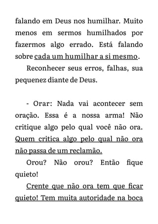 falando em Deus nos humilhar. Muito
menos em sermos humilhados por
fazermos algo errado. Está falando
sobre cada um humilhar a si mesmo.
Reconhecer seus erros, falhas, sua
pequenez diante de Deus.
- Orar: Nada vai acontecer sem
oração. Essa é a nossa arma! Não
critique algo pelo qual você não ora.
Quem critica algo pelo qual não ora
não passa de um reclamão.
Orou? Não orou? Então fique
quieto!
Crente que não ora tem que ficar
quieto! Tem muita autoridade na boca
 