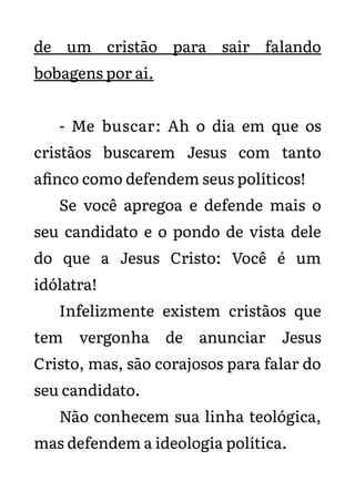 de um cristão para sair falando
bobagens por ai.
- Me buscar: Ah o dia em que os
cristãos buscarem Jesus com tanto
afinco como defendem seus políticos!
Se você apregoa e defende mais o
seu candidato e o pondo de vista dele
do que a Jesus Cristo: Você é um
idólatra!
Infelizmente existem cristãos que
tem vergonha de anunciar Jesus
Cristo, mas, são corajosos para falar do
seu candidato.
Não conhecem sua linha teológica,
mas defendem a ideologia política.
 