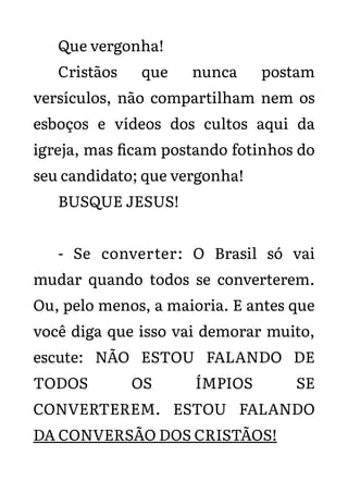 Que vergonha!
Cristãos que nunca postam
versículos, não compartilham nem os
esboços e vídeos dos cultos aqui da
igreja, mas ficam postando fotinhos do
seu candidato; que vergonha!
BUSQUE JESUS!
- Se converter: O Brasil só vai
mudar quando todos se converterem.
Ou, pelo menos, a maioria. E antes que
você diga que isso vai demorar muito,
escute: NÃO ESTOU FALANDO DE
TODOS OS ÍMPIOS SE
CONVERTEREM. ESTOU FALANDO
DA CONVERSÃO DOS CRISTÃOS!
 