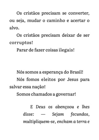 Os cristãos precisam se converter,
ou seja, mudar o caminho e acertar o
alvo.
Os cristãos precisam deixar de ser
corruptos!
Parar de fazer coisas ilegais!
Nós somos a esperança do Brasil!
Nós fomos eleitos por Jesus para
salvar essa nação!
Somos chamados a governar!
E Deus os abençoou e lhes
disse: — Sejam fecundos,
multipliquem-se, encham a terra e
 