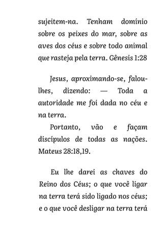 sujeitem-na. Tenham domínio
sobre os peixes do mar, sobre as
aves dos céus e sobre todo animal
que rasteja pela terra. Gênesis 1:28
Jesus, aproximando-se, falou-
lhes, dizendo: — Toda a
autoridade me foi dada no céu e
na terra.
Portanto, vão e façam
discípulos de todas as nações.
Mateus 28:18,19.
Eu lhe darei as chaves do
Reino dos Céus; o que você ligar
na terra terá sido ligado nos céus;
e o que você desligar na terra terá
 