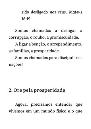 sido desligado nos céus. Mateus
16:19.
Somos chamados a desligar a
corrupção, o roubo, a promiscuidade.
A ligar a benção, o arrependimento,
as famílias, a prosperidade.
Somos chamados para discipular as
nações!
2. Ore pela prosperidade
Agora, precisamos entender que
vivemos em um mundo físico e o que
 