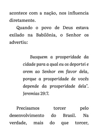 acontece com a nação, nos influencia
diretamente.
Quando o povo de Deus estava
exilado na Babilônia, o Senhor os
advertiu:
Busquem a prosperidade da
cidade para a qual eu os deportei e
orem ao Senhor em favor dela,
porque a prosperidade de vocês
depende da prosperidade dela".
Jeremias 29:7.
Precisamos torcer pelo
desenvolvimento do Brasil. Na
verdade, mais do que torcer,
 