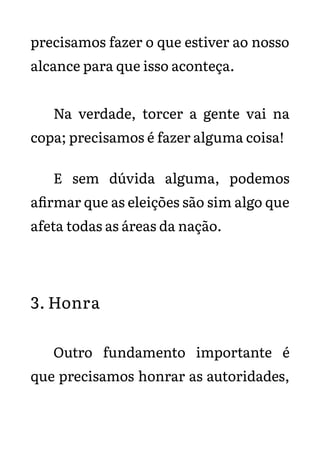 precisamos fazer o que estiver ao nosso
alcance para que isso aconteça.
Na verdade, torcer a gente vai na
copa; precisamos é fazer alguma coisa!
E sem dúvida alguma, podemos
afirmar que as eleições são sim algo que
afeta todas as áreas da nação.
3. Honra
Outro fundamento importante é
que precisamos honrar as autoridades,
 