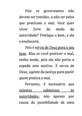Pois os governantes não
devem ser temidos, a não ser pelos
que praticam o mal. Você quer
viver livre do medo da
autoridade? Pratique o bem, e ela
o enaltecerá.
Pois é serva de Deus para o seu
bem. Mas se você praticar o mal,
tenha medo, pois ela não porta a
espada sem motivo. É serva de
Deus, agente da justiça para punir
quem pratica o mal.
Portanto, é necessário que
sejamos submissos às
autoridades, não apenas por
causa da possibilidade de uma
 