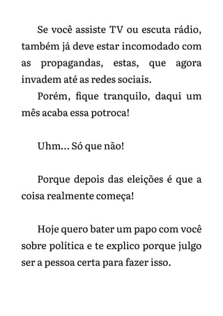 Se você assiste TV ou escuta rádio,
também já deve estar incomodado com
as propagandas, estas, que agora
invadem até as redes sociais.
Porém, fique tranquilo, daqui um
mês acaba essa potroca!
Uhm… Só que não!
Porque depois das eleições é que a
coisa realmente começa!
Hoje quero bater um papo com você
sobre política e te explico porque julgo
ser a pessoa certa para fazer isso.
 
