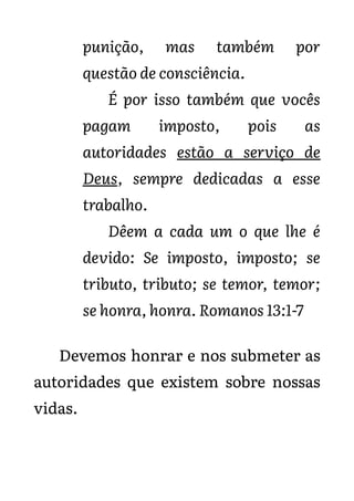 punição, mas também por
questão de consciência.
É por isso também que vocês
pagam imposto, pois as
autoridades estão a serviço de
Deus, sempre dedicadas a esse
trabalho.
Dêem a cada um o que lhe é
devido: Se imposto, imposto; se
tributo, tributo; se temor, temor;
se honra, honra. Romanos 13:1-7
Devemos honrar e nos submeter as
autoridades que existem sobre nossas
vidas.
 