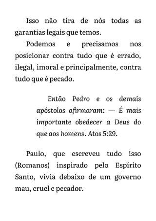 Isso não tira de nós todas as
garantias legais que temos.
Podemos e precisamos nos
posicionar contra tudo que é errado,
ilegal, imoral e principalmente, contra
tudo que é pecado.
Então Pedro e os demais
apóstolos afirmaram: — É mais
importante obedecer a Deus do
que aos homens. Atos 5:29.
Paulo, que escreveu tudo isso
(Romanos) inspirado pelo Espírito
Santo, vivia debaixo de um governo
mau, cruel e pecador.
 