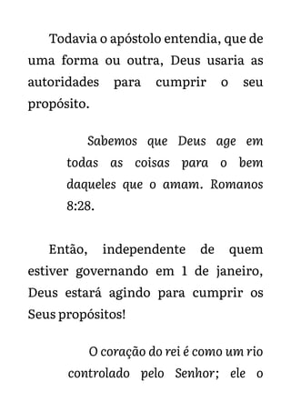 Todavia o apóstolo entendia, que de
uma forma ou outra, Deus usaria as
autoridades para cumprir o seu
propósito.
Sabemos que Deus age em
todas as coisas para o bem
daqueles que o amam. Romanos
8:28.
Então, independente de quem
estiver governando em 1 de janeiro,
Deus estará agindo para cumprir os
Seus propósitos!
O coração do rei é como um rio
controlado pelo Senhor; ele o
 