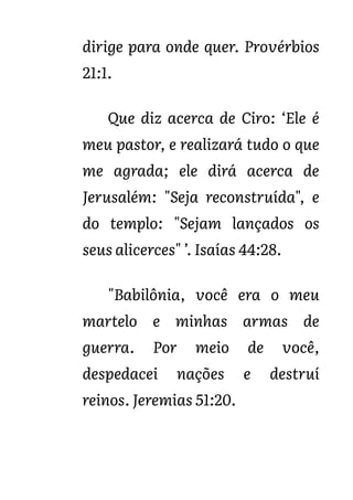 dirige para onde quer. Provérbios
21:1.
Que diz acerca de Ciro: ‘Ele é
meu pastor, e realizará tudo o que
me agrada; ele dirá acerca de
Jerusalém: "Seja reconstruída", e
do templo: "Sejam lançados os
seus alicerces" ’. Isaías 44:28.
"Babilônia, você era o meu
martelo e minhas armas de
guerra. Por meio de você,
despedacei nações e destruí
reinos. Jeremias 51:20.
 