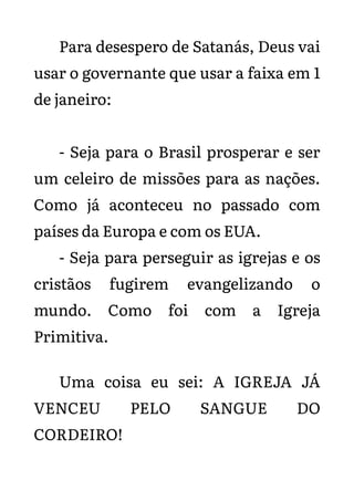 Para desespero de Satanás, Deus vai
usar o governante que usar a faixa em 1
de janeiro:
- Seja para o Brasil prosperar e ser
um celeiro de missões para as nações.
Como já aconteceu no passado com
países da Europa e com os EUA.
- Seja para perseguir as igrejas e os
cristãos fugirem evangelizando o
mundo. Como foi com a Igreja
Primitiva.
Uma coisa eu sei: A IGREJA JÁ
VENCEU PELO SANGUE DO
CORDEIRO!
 