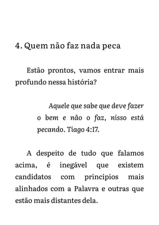 4. Quem não faz nada peca
Estão prontos, vamos entrar mais
profundo nessa história?
Aquele que sabe que deve fazer
o bem e não o faz, nisso está
pecando. Tiago 4:17.
A despeito de tudo que falamos
acima, é inegável que existem
candidatos com princípios mais
alinhados com a Palavra e outras que
estão mais distantes dela.
 