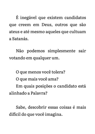 É inegável que existem candidatos
que creem em Deus, outros que são
ateus e até mesmo aqueles que cultuam
a Satanás.
Não podemos simplesmente sair
votando em qualquer um.
O que menos você tolera?
O que mais você ama?
Em quais posições o candidato está
alinhado a Palavra?
Sabe, descobrir essas coisas é mais
difícil do que você imagina.
 