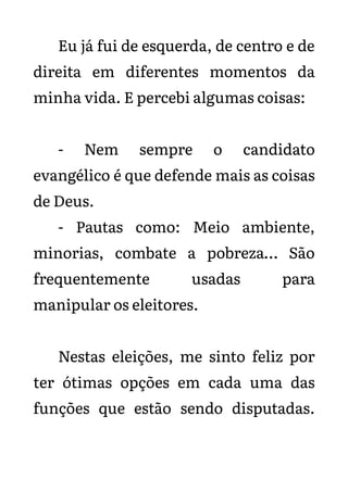 Eu já fui de esquerda, de centro e de
direita em diferentes momentos da
minha vida. E percebi algumas coisas:
- Nem sempre o candidato
evangélico é que defende mais as coisas
de Deus.
- Pautas como: Meio ambiente,
minorias, combate a pobreza… São
frequentemente usadas para
manipular os eleitores.
Nestas eleições, me sinto feliz por
ter ótimas opções em cada uma das
funções que estão sendo disputadas.
 