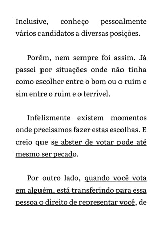 Inclusive, conheço pessoalmente
vários candidatos a diversas posições.
Porém, nem sempre foi assim. Já
passei por situações onde não tinha
como escolher entre o bom ou o ruim e
sim entre o ruim e o terrível.
Infelizmente existem momentos
onde precisamos fazer estas escolhas. E
creio que se abster de votar pode até
mesmo ser pecado.
Por outro lado, quando você vota
em alguém, está transferindo para essa
pessoa o direito de representar você, de
 