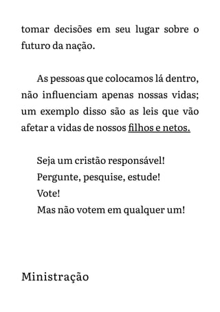 tomar decisões em seu lugar sobre o
futuro da nação.
As pessoas que colocamos lá dentro,
não influenciam apenas nossas vidas;
um exemplo disso são as leis que vão
afetar a vidas de nossos filhos e netos.
Seja um cristão responsável!
Pergunte, pesquise, estude!
Vote!
Mas não votem em qualquer um!
Ministração
 