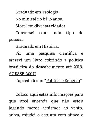 Graduado em Teologia.
No ministério há 15 anos.
Morei em diversas cidades.
Conversei com todo tipo de
pessoas.
Graduado em História.
Fiz uma pesquisa científica e
escrevi um livro cobrindo a política
brasileira do descobrimento até 2018.
ACESSE AQUI.
Capacitado em “Política e Religião”
Coloco aqui estas informações para
que você entenda que não estou
jogando meros achismos ao vento,
antes, estudei o assunto com afinco e
 