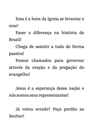 Essa é a hora da Igreja se levantar e
orar!
Fazer a diferença na história do
Brasil!
Chega de assistir a tudo de forma
passiva!
Fomos chamados para governar
através da oração e da pregação do
evangelho!
Jesus é a esperança dessa nação e
nós somos seus representantes!
Já votou errado? Peça perdão ao
Senhor!
 