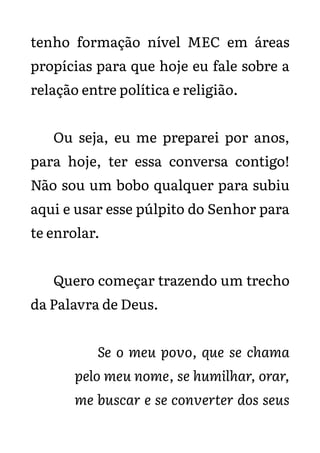 tenho formação nível MEC em áreas
propícias para que hoje eu fale sobre a
relação entre política e religião.
Ou seja, eu me preparei por anos,
para hoje, ter essa conversa contigo!
Não sou um bobo qualquer para subiu
aqui e usar esse púlpito do Senhor para
te enrolar.
Quero começar trazendo um trecho
da Palavra de Deus.
Se o meu povo, que se chama
pelo meu nome, se humilhar, orar,
me buscar e se converter dos seus
 