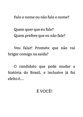 Falo o nome ou não falo o nome?
Quem quer que eu fale?
Quem prefere que eu não fale?
Vou falar! Promete que não vai
brigar comigo na saída?
O candidato que pode mudar a
história do Brasil, e inclusive já foi
eleito é...
É VOCÊ!
 