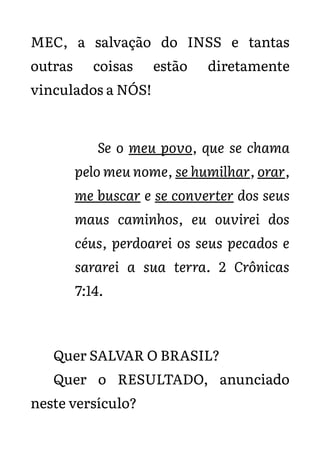 MEC, a salvação do INSS e tantas
outras coisas estão diretamente
vinculados a NÓS!
Se o meu povo, que se chama
pelo meu nome, se humilhar, orar,
me buscar e se converter dos seus
maus caminhos, eu ouvirei dos
céus, perdoarei os seus pecados e
sararei a sua terra. 2 Crônicas
7:14.
Quer SALVAR O BRASIL?
Quer o RESULTADO, anunciado
neste versículo?
 