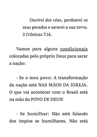 Ouvirei dos céus, perdoarei os
seus pecados e sararei a sua terra.
2 Crônicas 7:14.
Vamos para alguns condicionais
colocadas pelo próprio Deus para sarar
a nação:
- Se o meu povo: A transformação
da nação está NAS MÃOS DA IGREJA.
O que vai acontecer com o Brasil está
na mão do POVO DE DEUS!
- Se humilhar: Não está falando
dos ímpios se humilhares. Não está
 