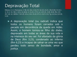 Depravação Total
Efésios 2.1-3; Romanos 3. 9b-12; (Gn 2.16,17); Gn 6.5, 8.21; 1Rs 8.46; Sl 14.1-
3, 51.5, 53, 58.3, 143.2; Is 64.6; Jr 13.23, 17.9; Jo 3.19-21, 5.40, 8.44; Rm 3.9-
20, 5.8, 12, 18;Rm 7.14-25; 1Co 2.14, 15.22; Ef 2.1-3;Cl 2.13; Tg 3.2;1Jo 1.8-10,
5.19.
 A depravação total (ou radical) indica que
todos os homens foram cerrados sob o
pecado em decorrência da queda em Adão.
Assim, o homem tornou-se filho do diabo,
depravado em todas as áreas da sua vida e
na inteireza do seu ser. Foi afastado da glória
de Deus (Rm 3.23), condenado ao inferno
(Rm 6.23) e incapaz de salvar-se uma vez que
perdeu todo senso de bondade, amor e
justiça.
 