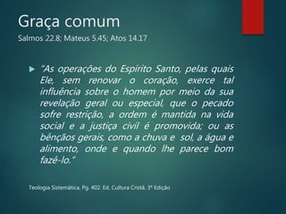 Graça comum
Salmos 22.8; Mateus 5.45; Atos 14.17
 “As operações do Espírito Santo, pelas quais
Ele, sem renovar o coração, exerce tal
influência sobre o homem por meio da sua
revelação geral ou especial, que o pecado
sofre restrição, a ordem é mantida na vida
social e a justiça civil é promovida; ou as
bênçãos gerais, como a chuva e sol, a água e
alimento, onde e quando lhe parece bom
fazê-lo.”
Teologia Sistemática, Pg. 402. Ed. Cultura Cristã. 3ª Edição
 