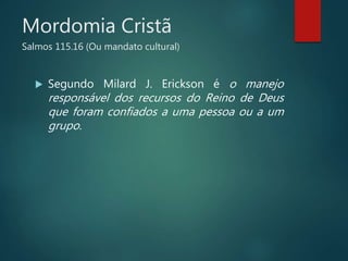 Mordomia Cristã
Salmos 115.16 (Ou mandato cultural)
 Segundo Milard J. Erickson é o manejo
responsável dos recursos do Reino de Deus
que foram confiados a uma pessoa ou a um
grupo.
 