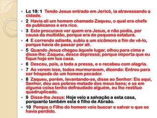    Lc 19: 1 Tendo Jesus entrado em Jericó, ia atravessando a
    cidade.
   2 Havia ali um homem chamado Zaqueu, o qual era chefe
    de publicanos e era rico.
   3 Este procurava ver quem era Jesus, e não podia, por
    causa da multidão, porque era de pequena estatura.
   4 E correndo adiante, subiu a um sicômoro a fim de vê-lo,
    porque havia de passar por ali.
   5 Quando Jesus chegou àquele lugar, olhou para cima e
    disse-lhe: Zaqueu, desce depressa; porque importa que eu
    fique hoje em tua casa.
   6 Desceu, pois, a toda a pressa, e o recebeu com alegria.
   7 Ao verem isso, todos murmuravam, dizendo: Entrou para
    ser hóspede de um homem pecador.
   8 Zaqueu, porém, levantando-se, disse ao Senhor: Eis aqui,
    Senhor, dou aos pobres metade dos meus bens; e se em
    alguma coisa tenho defraudado alguém, eu lho restituo
    quadruplicado.
   9 Disse-lhe Jesus: Hoje veio a salvação a esta casa,
    porquanto também este é filho de Abraão.
   10 Porque o Filho do homem veio buscar e salvar o que se
    havia perdido.
 