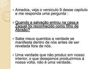   Amados, veja o versículo 9 desse capitulo
    e me responda uma pergunta :

   Quando a salvação entrou na casa,e
    Zaquel foi reconhecido como filho de
    Abraão?

   Sabe meus queridos a verdade se
    manifesta dentro de nós antes de ser
    revelada fora de nós.

   Uma verdade que não produz em nosso
    interior, o que desejamos produzirmos á
    nossa volta, não é uma verdade.
 