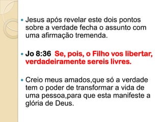    Jesus após revelar este dois pontos
    sobre a verdade fecha o assunto com
    uma afirmação tremenda.

   Jo 8:36 Se, pois, o Filho vos libertar,
    verdadeiramente sereis livres.

   Creio meus amados,que só a verdade
    tem o poder de transformar a vida de
    uma pessoa,para que esta manifeste a
    glória de Deus.
 