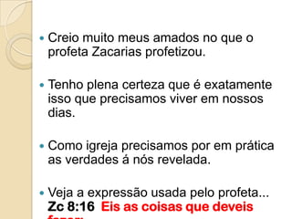    Creio muito meus amados no que o
    profeta Zacarias profetizou.

   Tenho plena certeza que é exatamente
    isso que precisamos viver em nossos
    dias.

   Como igreja precisamos por em prática
    as verdades á nós revelada.

   Veja a expressão usada pelo profeta...
    Zc 8:16 Eis as coisas que deveis
 