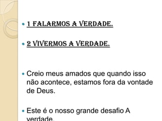    1 falarmos a verdade.

   2 vivermos a verdade.



   Creio meus amados que quando isso
    não acontece, estamos fora da vontade
    de Deus.

   Este é o nosso grande desafio A
 