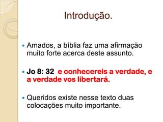 Introdução.

   Amados, a bíblia faz uma afirmação
    muito forte acerca deste assunto.

   Jo 8: 32 e conhecereis a verdade, e
    a verdade vos libertará.

   Queridos existe nesse texto duas
    colocações muito importante.
 