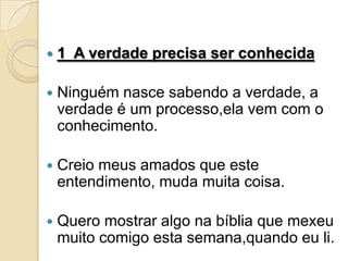    1 A verdade precisa ser conhecida

   Ninguém nasce sabendo a verdade, a
    verdade é um processo,ela vem com o
    conhecimento.

   Creio meus amados que este
    entendimento, muda muita coisa.

   Quero mostrar algo na bíblia que mexeu
    muito comigo esta semana,quando eu li.
 