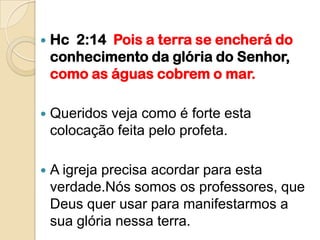    Hc 2:14 Pois a terra se encherá do
    conhecimento da glória do Senhor,
    como as águas cobrem o mar.

   Queridos veja como é forte esta
    colocação feita pelo profeta.

   A igreja precisa acordar para esta
    verdade.Nós somos os professores, que
    Deus quer usar para manifestarmos a
    sua glória nessa terra.
 