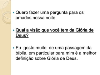    Quero fazer uma pergunta para os
    amados nessa noite:

   Qual a visão que você tem da Glória de
    Deus?

   Eu gosto muito de uma passagem da
    bíblia, em particular para mim é a melhor
    definição sobre Glória de Deus.
 