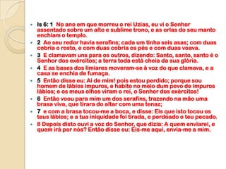    Is 6: 1 No ano em que morreu o rei Uzias, eu vi o Senhor
    assentado sobre um alto e sublime trono, e as orlas do seu manto
    enchiam o templo.
   2 Ao seu redor havia serafins; cada um tinha seis asas; com duas
    cobria o rosto, e com duas cobria os pés e com duas voava.
   3 E clamavam uns para os outros, dizendo: Santo, santo, santo é o
    Senhor dos exércitos; a terra toda está cheia da sua glória.
   4 E as bases dos limiares moveram-se à voz do que clamava, e a
    casa se enchia de fumaça.
   5 Então disse eu: Ai de mim! pois estou perdido; porque sou
    homem de lábios impuros, e habito no meio dum povo de impuros
    lábios; e os meus olhos viram o rei, o Senhor dos exércitos!
   6 Então voou para mim um dos serafins, trazendo na mão uma
    brasa viva, que tirara do altar com uma tenaz;
   7 e com a brasa tocou-me a boca, e disse: Eis que isto tocou os
    teus lábios; e a tua iniquidade foi tirada, e perdoado o teu pecado.
   8 Depois disto ouvi a voz do Senhor, que dizia: A quem enviarei, e
    quem irá por nós? Então disse eu: Eis-me aqui, envia-me a mim.
 