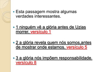    Esta passagem mostra algumas
    verdades interessantes.

   1 ninguém vê a glória antes de Uzias
    morrer. versículo 1

   2 a glória revela quem nós somos,antes
    de mostrar onde estamos. versículo 5

   3 a glória nós impõem responsabilidade.
    versículo 8
 