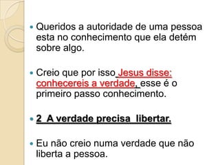    Queridos a autoridade de uma pessoa
    esta no conhecimento que ela detém
    sobre algo.

   Creio que por isso Jesus disse:
    conhecereis a verdade, esse é o
    primeiro passo conhecimento.

   2 A verdade precisa libertar.

   Eu não creio numa verdade que não
    liberta a pessoa.
 