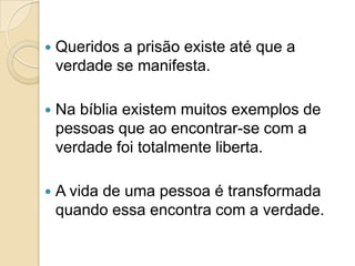    Queridos a prisão existe até que a
    verdade se manifesta.

   Na bíblia existem muitos exemplos de
    pessoas que ao encontrar-se com a
    verdade foi totalmente liberta.

   A vida de uma pessoa é transformada
    quando essa encontra com a verdade.
 