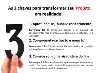 As 3 chaves para transformar seu Projeto
             em realidade:
          1. Aprofunde-se, busque conhecimento;
          Provérbios 1:7 O temor do Senhor é o princípio do
          conhecimento; mas os insensatos desprezam a sabedoria e a
          instrução.

          2. Comprometa-se (razão e emoção);
          Colossenses 3:23 E tudo quanto fizerdes, fazei-o de coração,
          como ao Senhor, e não aos homens,


          3. Comece com uma visão clara do fim.
          Habacuque 2:3 Pois a visão é ainda para o tempo determinado,
          e até o fim falará, e não mentirá. Ainda que se demore, espera-
          o; porque certamente virá, não tardará.
 