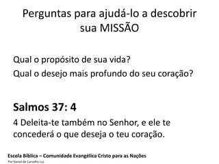 Perguntas para ajudá-lo a descobrir
                     sua MISSÃO

   Qual o propósito de sua vida?
   Qual o desejo mais profundo do seu coração?


   Salmos 37: 4
   4 Deleita-te também no Senhor, e ele te
   concederá o que deseja o teu coração.

Escola Bíblica – Comunidade Evangélica Cristo para as Nações
Por Daniel de Carvalho Luz
 