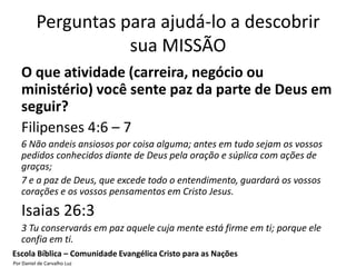 Perguntas para ajudá-lo a descobrir
                     sua MISSÃO
   O que atividade (carreira, negócio ou
   ministério) você sente paz da parte de Deus em
   seguir?
   Filipenses 4:6 – 7
   6 Não andeis ansiosos por coisa alguma; antes em tudo sejam os vossos
   pedidos conhecidos diante de Deus pela oração e súplica com ações de
   graças;
   7 e a paz de Deus, que excede todo o entendimento, guardará os vossos
   corações e os vossos pensamentos em Cristo Jesus.

   Isaias 26:3
   3 Tu conservarás em paz aquele cuja mente está firme em ti; porque ele
   confia em ti.
Escola Bíblica – Comunidade Evangélica Cristo para as Nações
Por Daniel de Carvalho Luz
 