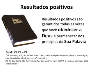 Resultados positivos
                                     Resultados positivos são
                                     garantidos todas as vezes
                                     que você obedecer a
                                     Deus e permanecer nos
                                     princípios da Sua Palavra

Êxodo 23.25 – 27
“25 Servireis, pois, ao Senhor vosso Deus, e ele abençoará o vosso pão e a vossa água;
e eu tirarei do meio de vós as enfermidades.
26 Na tua terra não haverá mulher que aborte, nem estéril; o número dos teus dias
completarei.”
 