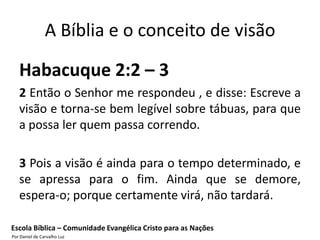 A Bíblia e o conceito de visão

   Habacuque 2:2 – 3
   2 Então o Senhor me respondeu , e disse: Escreve a
   visão e torna-se bem legível sobre tábuas, para que
   a possa ler quem passa correndo.

   3 Pois a visão é ainda para o tempo determinado, e
   se apressa para o fim. Ainda que se demore,
   espera-o; porque certamente virá, não tardará.

Escola Bíblica – Comunidade Evangélica Cristo para as Nações
Por Daniel de Carvalho Luz
 