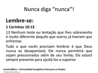 Nunca diga “nunca”!
   Lembre-se:
   1 Coríntios 10:13
   13 Nenhum teste ou tentação que lhes sobrevenha
   é muito diferente daquilo que outros já tiveram que
   enfrentar.
   Tudo o que vocês precisam lembrar é que Deus
   nunca os desapontará; Ele nunca permitirá que
   sejam pressionados além de seu limite; Ele estará
   sempre presente para ajudá-los a suportar

Escola Bíblica – Comunidade Evangélica Cristo para as Nações
Por Daniel de Carvalho Luz
 