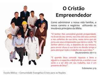 O Cristão
                                                  Empreendedor
                                             Como administrar a nossa vida familiar, a
                                             nossa carreira e negócios utilizando os
                                             imutáveis princípios da Bíblia.

                                             “O Senhor lhes concederá grande prosperidade,
                                             no fruto do seu ventre, nas crias dos seus animais
                                             e nas colheitas da sua terra, nesta terra que ele
                                             jurou aos seus antepassados que daria a vocês. "O
                                             Senhor abrirá o céu, o depósito do seu tesouro,
                                             para enviar chuva à sua terra no devido tempo e
                                             para abençoar todo o trabalho das suas mãos.”
                                                                       Deuteronômio 28:11-12

                                             “E quando Deus concede riquezas e bens a
                                             alguém e o capacita a desfrutá-los, a aceitar a sua
                                             sorte e a ser feliz em seu trabalho, isso é um
                                             presente de Deus”.
                                                                               Eclesiastes 5:19

Escola Bíblica – Comunidade Evangélica Cristo para as Nações
 